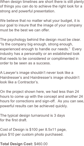 When design timelines are short there is still plenty
of things you can do to achieve the right look for a strong and powerful presentation.  

We believe that no matter what your budget, it is our goal to insure that the image of your company must be the best we can offer.

The psychology behind the design must be clear.
“Is the company big enough, strong enough, experienced enough to handle our needs.”  Every industry has a personality or an established look that needs to be considered or complimented in order to be seen as a success.

A Lawyer’s image shouldn’t never look like a Hairdresser’s and Hairdresser’s image shouldn’t look like a Contractor’s.

On the project shown here, we had less than 24 hours to come up with the concept and another 24 hours for corrections and sign-off.  As you can see, powerful results can be achieved quickly.

The typical design turnaround is 3 days
for the first draft.

Cost of Design is $100 per 8.5x11 page,
plus $10 per custom photo purchased.

Total Design Cost: $460.00